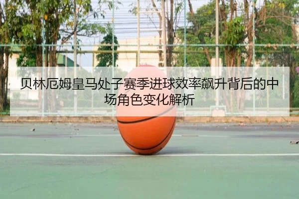 贝林厄姆皇马处子赛季进球效率飙升背后的中场角色变化解析